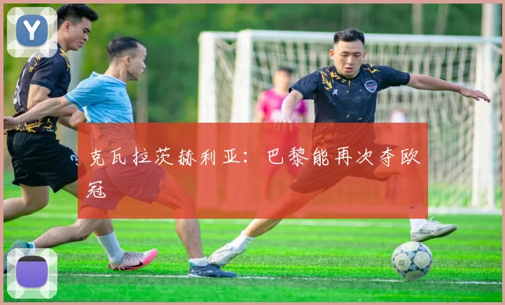克瓦拉茨赫利亚：巴黎能再次夺欧冠