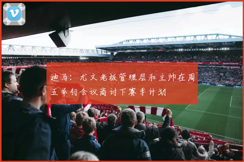 迪马：尤文老板管理层和主帅在周五举行会议商讨下赛季计划