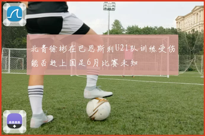 北青徐彬在巴恩斯利U21队训练受伤能否赶上国足6月比赛未知
