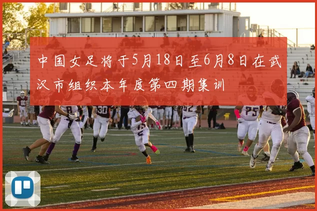 中国女足将于5月18日至6月8日在武汉市组织本年度第四期集训